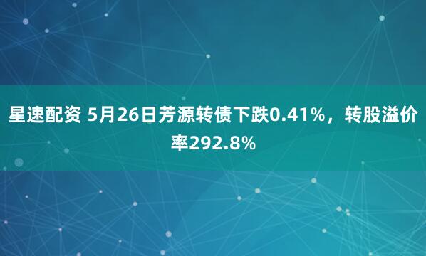 星速配资 5月26日芳源转债下跌0.41%，转股溢价率292.8%