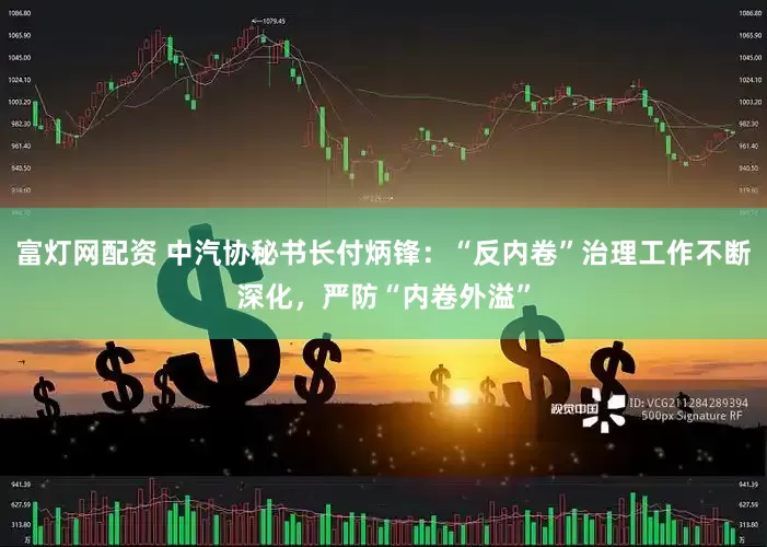 富灯网配资 中汽协秘书长付炳锋：“反内卷”治理工作不断深化，严防“内卷外溢”