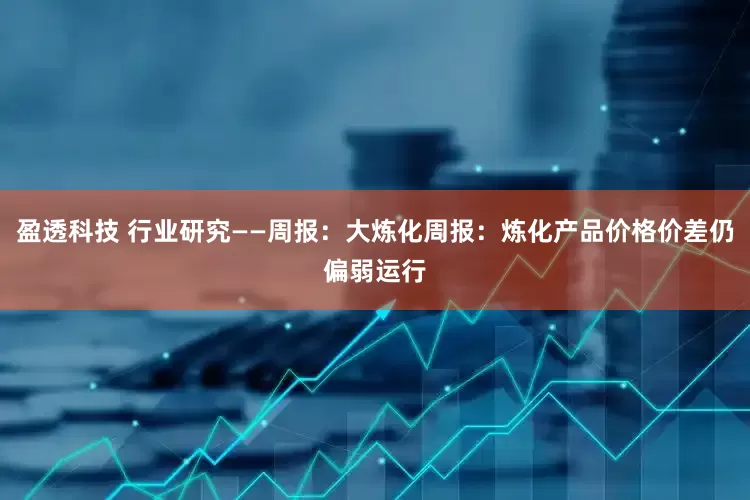 盈透科技 行业研究——周报：大炼化周报：炼化产品价格价差仍偏弱运行