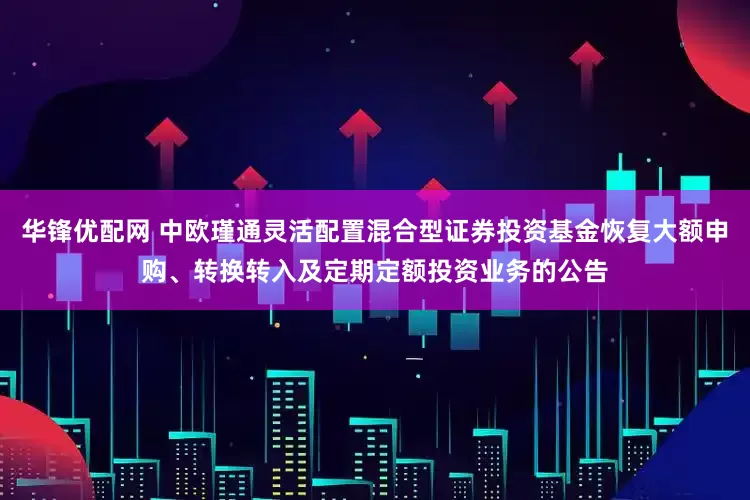华锋优配网 中欧瑾通灵活配置混合型证券投资基金恢复大额申购、转换转入及定期定额投资业务的公告