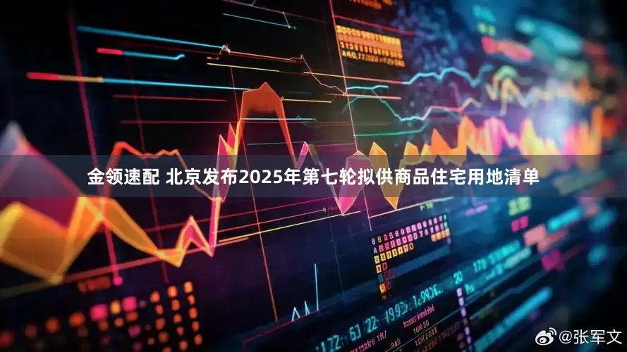 金领速配 北京发布2025年第七轮拟供商品住宅用地清单
