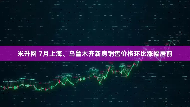 米升网 7月上海、乌鲁木齐新房销售价格环比涨幅居前