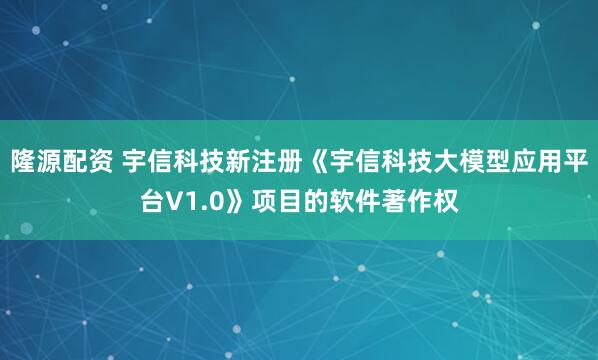 隆源配资 宇信科技新注册《宇信科技大模型应用平台V1.0》项目的软件著作权