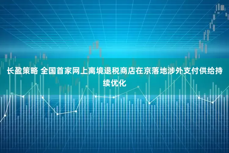 长盈策略 全国首家网上离境退税商店在京落地涉外支付供给持续优化