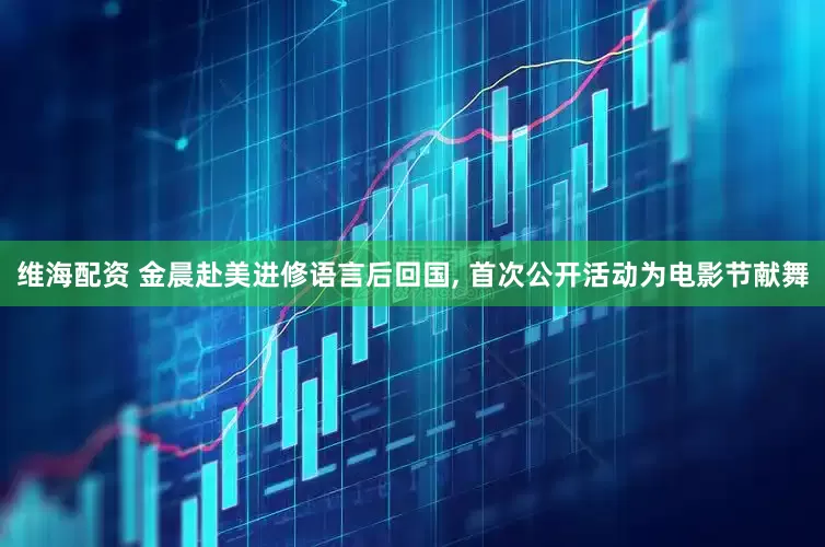 维海配资 金晨赴美进修语言后回国, 首次公开活动为电影节献舞